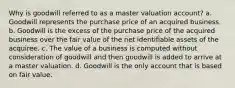 Why is goodwill referred to as a master valuation account? a. Goodwill represents the purchase price of an acquired business. b. Goodwill is the excess of the purchase price of the acquired business over the fair value of the net identifiable assets of the acquiree. c. The value of a business is computed without consideration of goodwill and then goodwill is added to arrive at a master valuation. d. Goodwill is the only account that is based on fair value.