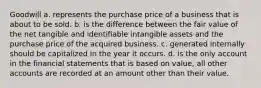 Goodwill a. represents the purchase price of a business that is about to be sold. b. is the difference between the fair value of the net tangible and identifiable intangible assets and the purchase price of the acquired business. c. generated internally should be capitalized in the year it occurs. d. is the only account in the financial statements that is based on value, all other accounts are recorded at an amount other than their value.