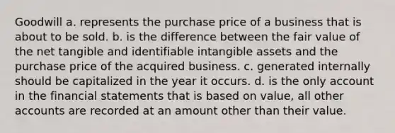 Goodwill a. represents the purchase price of a business that is about to be sold. b. is the difference between the fair value of the net tangible and identifiable intangible assets and the purchase price of the acquired business. c. generated internally should be capitalized in the year it occurs. d. is the only account in the financial statements that is based on value, all other accounts are recorded at an amount other than their value.