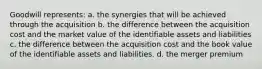 Goodwill represents: a. the synergies that will be achieved through the acquisition b. the difference between the acquisition cost and the market value of the identifiable assets and liabilities c. the difference between the acquisition cost and the book value of the identifiable assets and liabilities. d. the merger premium