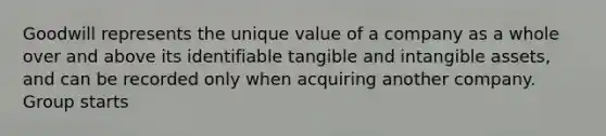 Goodwill represents the unique value of a company as a whole over and above its identifiable tangible and intangible assets, and can be recorded only when acquiring another company. Group starts