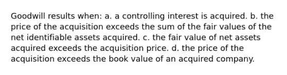 Goodwill results when:​ a. a controlling interest is acquired. b. the price of the acquisition exceeds the sum of the fair values of the net identifiable assets acquired. c. the fair value of net assets acquired exceeds the acquisition price. d. the price of the acquisition exceeds the book value of an acquired company.