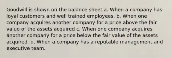 Goodwill is shown on the balance sheet a. When a company has loyal customers and well trained employees. b. When one company acquires another company for a price above the fair value of the assets acquired c. When one company acquires another company for a price below the fair value of the assets acquired. d. When a company has a reputable management and executive team.