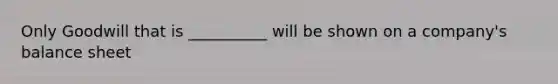 Only Goodwill that is __________ will be shown on a company's balance sheet