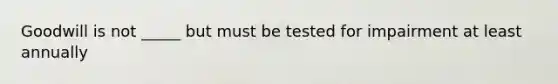 Goodwill is not _____ but must be tested for impairment at least annually