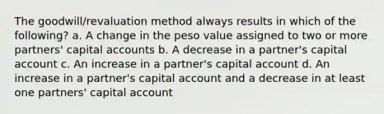 The goodwill/revaluation method always results in which of the following? a. A change in the peso value assigned to two or more partners' capital accounts b. A decrease in a partner's capital account c. An increase in a partner's capital account d. An increase in a partner's capital account and a decrease in at least one partners' capital account