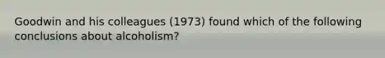 Goodwin and his colleagues (1973) found which of the following conclusions about alcoholism?