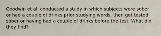 Goodwin et al. conducted a study in which subjects were sober or had a couple of drinks prior studying words, then got tested sober or having had a couple of drinks before the test. What did they find?