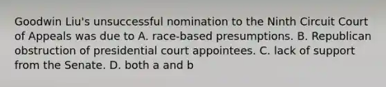 Goodwin Liu's unsuccessful nomination to the Ninth Circuit Court of Appeals was due to A. race-based presumptions. B. Republican obstruction of presidential court appointees. C. lack of support from the Senate. D. both a and b