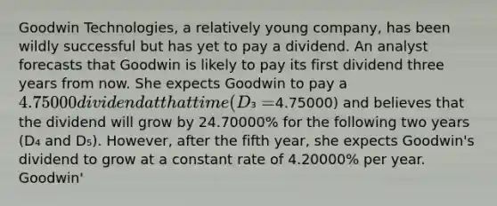 Goodwin Technologies, a relatively young company, has been wildly successful but has yet to pay a dividend. An analyst forecasts that Goodwin is likely to pay its first dividend three years from now. She expects Goodwin to pay a 4.75000 dividend at that time (D₃ =4.75000) and believes that the dividend will grow by 24.70000% for the following two years (D₄ and D₅). However, after the fifth year, she expects Goodwin's dividend to grow at a constant rate of 4.20000% per year. Goodwin'