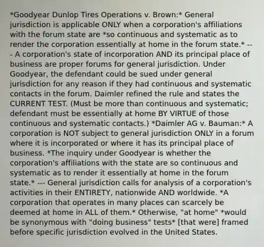 *Goodyear Dunlop Tires Operations v. Brown:* General jurisdiction is applicable ONLY when a corporation's affiliations with the forum state are *so continuous and systematic as to render the corporation essentially at home in the forum state.* --- A corporation's state of incorporation AND its principal place of business are proper forums for general jurisdiction. Under Goodyear, the defendant could be sued under general jurisdiction for any reason if they had continuous and systematic contacts in the forum. Daimler refined the rule and states the CURRENT TEST. (Must be more than continuous and systematic; defendant must be essentially at home BY VIRTUE of those continuous and systematic contacts.) *Daimler AG v. Bauman:* A corporation is NOT subject to general jurisdiction ONLY in a forum where it is incorporated or where it has its principal place of business. *The inquiry under Goodyear is whether the corporation's affiliations with the state are so continuous and systematic as to render it essentially at home in the forum state.* --- General jurisdiction calls for analysis of a corporation's activities in their ENTIRETY, nationwide AND worldwide. *A corporation that operates in many places can scarcely be deemed at home in ALL of them.* Otherwise, "at home" *would be synonymous with "doing business" tests* [that were] framed before specific jurisdiction evolved in the United States.