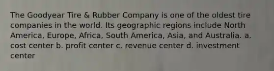 The Goodyear Tire​ & Rubber Company is one of the oldest tire companies in the world. Its geographic regions include North​ America, Europe,​ Africa, South​ America, Asia, and Australia. a. cost center b. profit center c. revenue center d. investment center