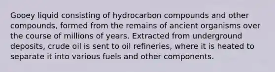 Gooey liquid consisting of hydrocarbon compounds and other compounds, formed from the remains of ancient organisms over the course of millions of years. Extracted from underground deposits, crude oil is sent to oil refineries, where it is heated to separate it into various fuels and other components.