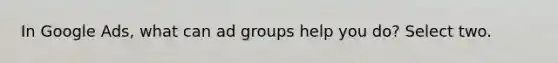 In Google Ads, what can ad groups help you do? Select two.