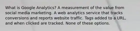 What is Google Analytics? A measurement of the value from social media marketing. A web analytics service that tracks conversions and reports website traffic. Tags added to a URL, and when clicked are tracked. None of these options.