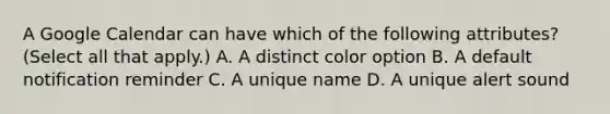 A Google Calendar can have which of the following attributes? (Select all that apply.) A. A distinct color option B. A default notification reminder C. A unique name D. A unique alert sound