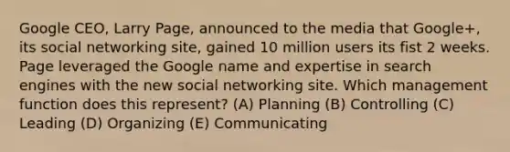 Google CEO, Larry Page, announced to the media that Google+, its social networking site, gained 10 million users its fist 2 weeks. Page leveraged the Google name and expertise in search engines with the new social networking site. Which management function does this represent? (A) Planning (B) Controlling (C) Leading (D) Organizing (E) Communicating