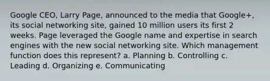 Google CEO, Larry Page, announced to the media that Google+, its social networking site, gained 10 million users its first 2 weeks. Page leveraged the Google name and expertise in search engines with the new social networking site. Which management function does this represent? a. Planning b. Controlling c. Leading d. Organizing e. Communicating