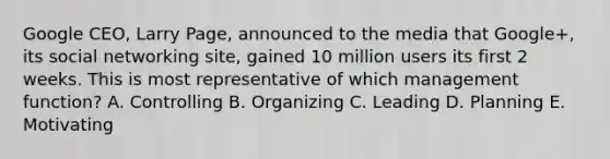 Google CEO, Larry Page, announced to the media that Google+, its social networking site, gained 10 million users its first 2 weeks. This is most representative of which management function? A. Controlling B. Organizing C. Leading D. Planning E. Motivating