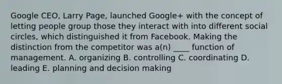 Google CEO, Larry Page, launched Google+ with the concept of letting people group those they interact with into different social circles, which distinguished it from Facebook. Making the distinction from the competitor was a(n) ____ function of management. A. organizing B. controlling C. coordinating D. leading E. planning and decision making