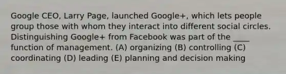 Google CEO, Larry Page, launched Google+, which lets people group those with whom they interact into different social circles. Distinguishing Google+ from Facebook was part of the ____ function of management. (A) organizing (B) controlling (C) coordinating (D) leading (E) planning and <a href='https://www.questionai.com/knowledge/kuI1pP196d-decision-making' class='anchor-knowledge'>decision making</a>