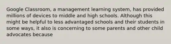 Google Classroom, a management learning system, has provided millions of devices to middle and high schools. Although this might be helpful to less advantaged schools and their students in some ways, it also is concerning to some parents and other child advocates because