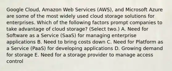 Google Cloud, Amazon Web Services (AWS), and Microsoft Azure are some of the most widely used cloud storage solutions for enterprises. Which of the following factors prompt companies to take advantage of cloud storage? (Select two.) A. Need for Software as a Service (SaaS) for managing enterprise applications B. Need to bring costs down C. Need for Platform as a Service (PaaS) for developing applications D. Growing demand for storage E. Need for a storage provider to manage access control