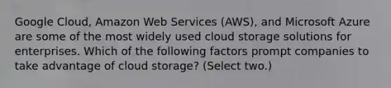 Google Cloud, Amazon Web Services (AWS), and Microsoft Azure are some of the most widely used cloud storage solutions for enterprises. Which of the following factors prompt companies to take advantage of cloud storage? (Select two.)