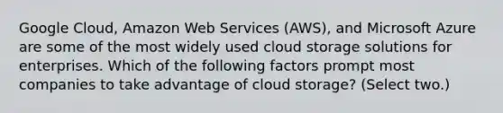 Google Cloud, Amazon Web Services (AWS), and Microsoft Azure are some of the most widely used cloud storage solutions for enterprises. Which of the following factors prompt most companies to take advantage of cloud storage? (Select two.)