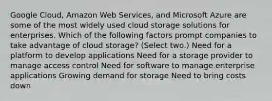 Google Cloud, Amazon Web Services, and Microsoft Azure are some of the most widely used cloud storage solutions for enterprises. Which of the following factors prompt companies to take advantage of cloud storage? (Select two.) Need for a platform to develop applications Need for a storage provider to manage access control Need for software to manage enterprise applications Growing demand for storage Need to bring costs down