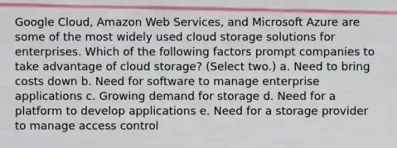 Google Cloud, Amazon Web Services, and Microsoft Azure are some of the most widely used cloud storage solutions for enterprises. Which of the following factors prompt companies to take advantage of cloud storage? (Select two.) a. Need to bring costs down b. Need for software to manage enterprise applications c. Growing demand for storage d. Need for a platform to develop applications e. Need for a storage provider to manage access control