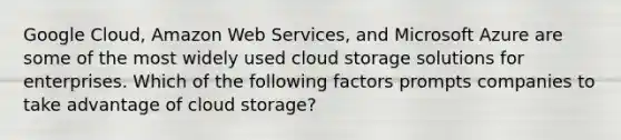 Google Cloud, Amazon Web Services, and Microsoft Azure are some of the most widely used cloud storage solutions for enterprises. Which of the following factors prompts companies to take advantage of cloud storage?