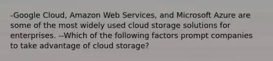 -Google Cloud, Amazon Web Services, and Microsoft Azure are some of the most widely used cloud storage solutions for enterprises. --Which of the following factors prompt companies to take advantage of cloud storage?