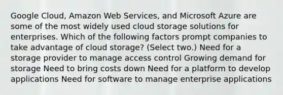 Google Cloud, Amazon Web Services, and Microsoft Azure are some of the most widely used cloud storage solutions for enterprises. Which of the following factors prompt companies to take advantage of cloud storage? (Select two.) Need for a storage provider to manage access control Growing demand for storage Need to bring costs down Need for a platform to develop applications Need for software to manage enterprise applications