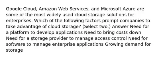 Google Cloud, Amazon Web Services, and Microsoft Azure are some of the most widely used cloud storage solutions for enterprises. Which of the following factors prompt companies to take advantage of cloud storage? (Select two.) Answer Need for a platform to develop applications Need to bring costs down Need for a storage provider to manage access control Need for software to manage enterprise applications Growing demand for storage