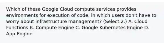 Which of these Google Cloud compute services provides environments for execution of code, in which users don't have to worry about infrastructure management? (Select 2.) A. Cloud Functions B. Compute Engine C. Google Kubernetes Engine D. App Engine