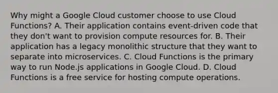 Why might a Google Cloud customer choose to use Cloud Functions? A. Their application contains event-driven code that they don't want to provision compute resources for. B. Their application has a legacy monolithic structure that they want to separate into microservices. C. Cloud Functions is the primary way to run Node.js applications in Google Cloud. D. Cloud Functions is a free service for hosting compute operations.