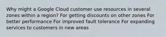 Why might a Google Cloud customer use resources in several zones within a region? For getting discounts on other zones For better performance For improved fault tolerance For expanding services to customers in new areas