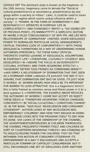 GOOGLE DEF The dominant state is known as the hegemon. In the 19th century, hegemony came to denote the "Social or cultural predominance or ascendancy; predominance by one group within a society or milieu". Later, it could be used to mean "a group or regime which exerts undue influence within a society". 2. *POWER, IN THE FORM OF DOMINATION!!!! AND RESISTANCE!!!!!! OPERATES IN EVERYDAY LIFE IN COMPLICATED!!!!! AND CHANGING!!! WAYS!* a. *SO (GOING OFF OF PREVIOUS POINT), ITS NNNNOTTTTTT A SIMPLISTIC NOTION OF MAYBE A FALSE CONCIOUSNESS!!! OF WHY PPL ARE LED INTO RELATIONSHIPS OF DOMINATION* =RATHER, GIVEN IDEOLOGIES POWER TO NORMALIZE PARTICULAR SOCIAL ARRANGEMENTS, CRITICAL THEORIES LOOK AT CONFORMITIES!!!!! WITH THOSE IDEOLOGICAL FORMATIONS AS A WAY OF UNDERMINING HUMAN AUTONOMY//FREEDOM b. *SO THESE EARLY CRITICIAL THEORISTS STARTED LOOKING AT IDEOLOGICAL ASSUMPTIONS IN EVERYDAYY LIFE* =THEREFORE, CULTURAL!!! STUDIES!! WAS DEVELOPED!!! W =WEHRE THE FOCUS IS ON EVERYDAYYYY CUTLURAL SYSTEMS!! AND THEIR HEGEMONIC EFFECTS!! c. *HEGEMONY REFERS TO/IS FRAMED AS COMMONNN SENSE!!* =AKA SIMPLY A RELATIONSHIP OF DOMINATION THAT ISNT SEEN AS A DOMINANT FORM =AKAAAA ITS JUUUUST THE WAY IT IS!!! (HAVING THAT DOMINATION ISNT BAD OR GOOD, ITS JUST HOW IT WORKS) -IE: WOMEN WEARS HIGH HEELS BC ITS IMPORTANT FOR WOMEN TO LOOK ATTRACTIVE. this is a hegemonic form!!! this is hella framed as common sense and theres power in it bc u dont question it =THEREFORE, THE EXAMPLE ABOVE REDUCES THE AUTONOMY OF WOMEN!!! (SOME MAY ACCEPT OR REJECT THESE IDEAS) d. *THEREFORE HEGEMONIC FORCES CHANGEEE CONSTANTLY!!! BC SOCIAL!!//CULTURAL!! CONDITIONS CHANGE* -IE: IN THE BOOK, "KIDS RULE: NICKELODEON AND CONSUMER CITIZENSHIP", AUTHOR LOOKS AT WAY NICELODEON WAS EMPOWERING!! CHILDREN!! AND HOW THEY ENGAGE IN DOING SO. HER BOOK LOOKS INTO THE PROGRAM ITSELF TO SEE HOW ITS DONE. SHE LOOKS AT THE OWNERSHIP OF THE CHANNEL, THE ADVERTISMENTS/INTERVIEWS W CHILDREN THEMSELVES. THE CHANNEL FREQUENTLY FRAMED ITSELF AND CHILDREN AS SORT OF COUNTERRR-HEGEMONIC FORCES!! AKA STANDING UP TO ADULTS//SEIZING POWER FOR CHILDREN. THEY DO THAT WITHINNN THIS NOTION OF CONSUMER CITIZENSHIP. ITS EMPOWERMENT IN A WAY IT ENCOURAGES AND ACCEPTS A PARTICULAR FORMMM OF CAPITALIST CONSUMERISM. BUT IT STILL ENCOURAGES ONE SET OF IDEOLOGIES OVER ANOTHER