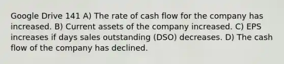 Google Drive 141 A) The rate of cash flow for the company has increased. B) Current assets of the company increased. C) EPS increases if days sales outstanding (DSO) decreases. D) The cash flow of the company has declined.