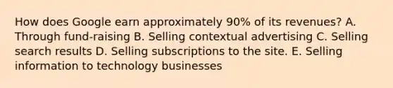 How does Google earn approximately​ 90% of its​ revenues? A. Through​ fund-raising B. Selling contextual advertising C. Selling search results D. Selling subscriptions to the site. E. Selling information to technology businesses