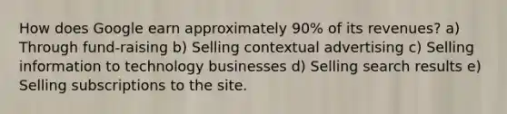 How does Google earn approximately​ 90% of its​ revenues? a) Through​ fund-raising b) Selling contextual advertising c) Selling information to technology businesses d) Selling search results e) Selling subscriptions to the site.