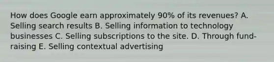 How does Google earn approximately​ 90% of its​ revenues? A. Selling search results B. Selling information to technology businesses C. Selling subscriptions to the site. D. Through​ fund-raising E. Selling contextual advertising