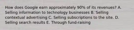 How does Google earn approximately​ 90% of its​ revenues? A. Selling information to technology businesses B. Selling contextual advertising C. Selling subscriptions to the site. D. Selling search results E. Through​ fund-raising