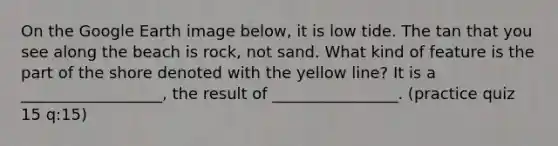 On the Google Earth image below, it is low tide. The tan that you see along the beach is rock, not sand. What kind of feature is the part of the shore denoted with the yellow line? It is a __________________, the result of ________________. (practice quiz 15 q:15)