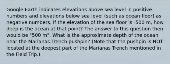 Google Earth indicates elevations above sea level in positive numbers and elevations below sea level (such as ocean floor) as negative numbers. If the elevation of the sea floor is -500 m, how deep is the ocean at that point? The answer to this question then would be "500 m". What is the approximate depth of the ocean near the Marianas Trench pushpin? (Note that the pushpin is NOT located at the deepest part of the Marianas Trench mentioned in the Field Trip.)