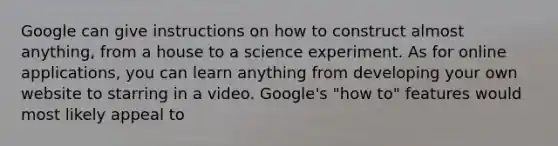 Google can give instructions on how to construct almost anything, from a house to a science experiment. As for online applications, you can learn anything from developing your own website to starring in a video. Google's "how to" features would most likely appeal to