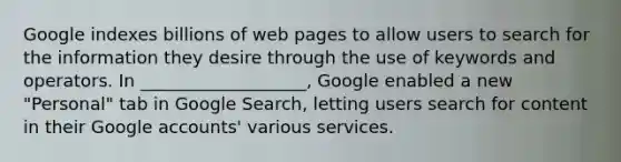 Google indexes billions of web pages to allow users to search for the information they desire through the use of keywords and operators. In ___________________, Google enabled a new "Personal" tab in Google Search, letting users search for content in their Google accounts' various services.