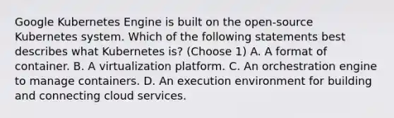 Google Kubernetes Engine is built on the open-source Kubernetes system. Which of the following statements best describes what Kubernetes is? (Choose 1) A. A format of container. B. A virtualization platform. C. An orchestration engine to manage containers. D. An execution environment for building and connecting cloud services.