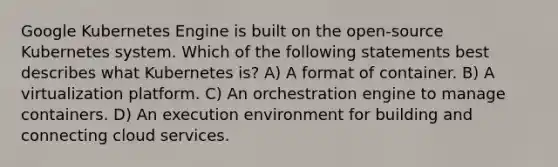 Google Kubernetes Engine is built on the open-source Kubernetes system. Which of the following statements best describes what Kubernetes is? A) A format of container. B) A virtualization platform. C) An orchestration engine to manage containers. D) An execution environment for building and connecting cloud services.